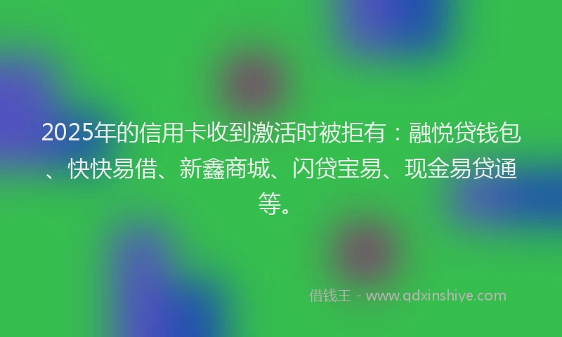 2025年的信用卡收到激活时被拒有：融悦贷钱包、快快易借、新鑫商城、闪贷宝易、现金易贷通等。