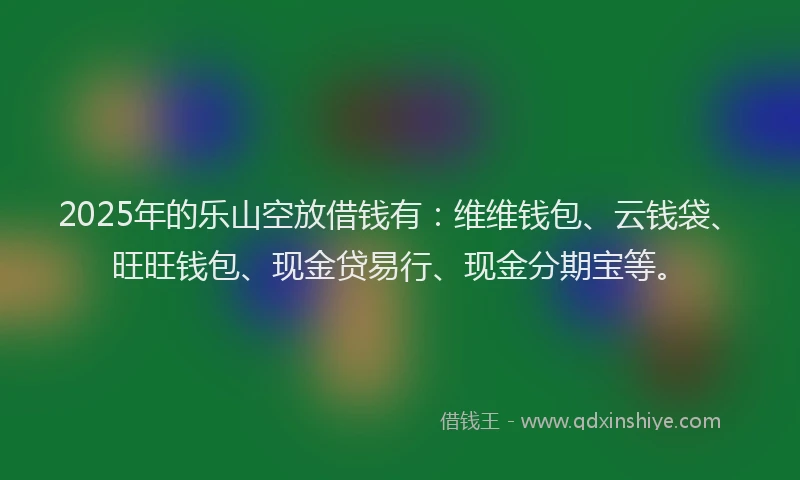 2025年的乐山空放借钱有：维维钱包、云钱袋、旺旺钱包、现金贷易行、现金分期宝等。