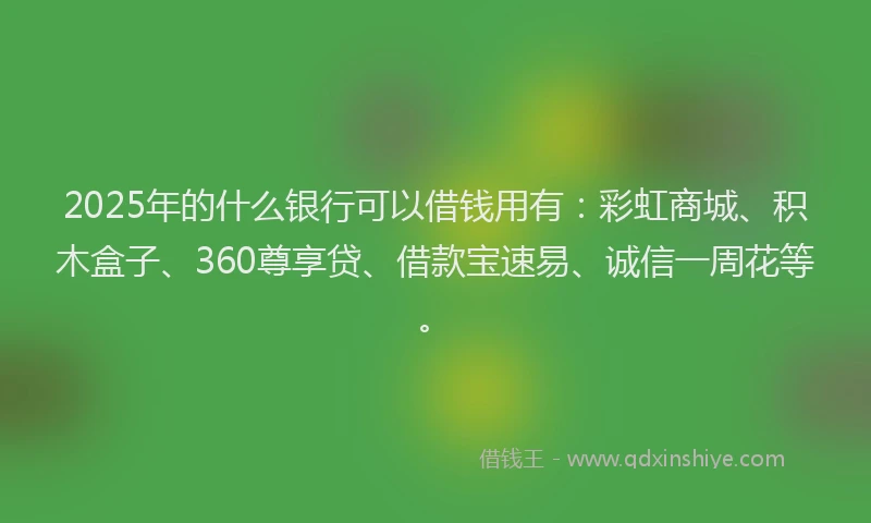 2025年的什么银行可以借钱用有：彩虹商城、积木盒子、360尊享贷、借款宝速易、诚信一周花等。