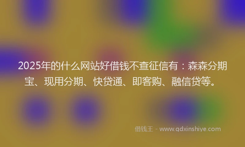 2025年的什么网站好借钱不查征信有：森森分期宝、现用分期、快贷通、即客购、融信贷等。