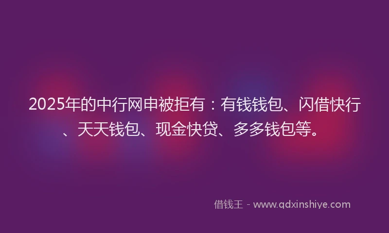 2025年的中行网申被拒有：有钱钱包、闪借快行、天天钱包、现金快贷、多多钱包等。