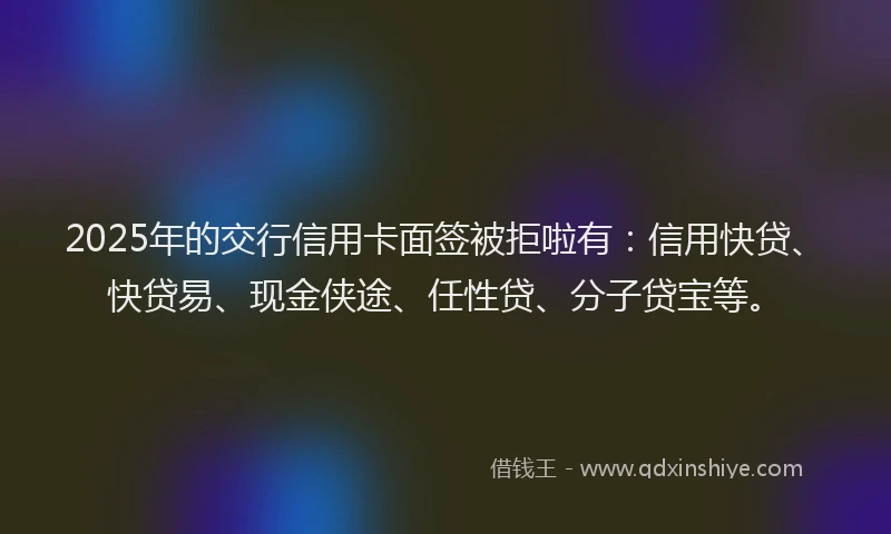 2025年的交行信用卡面签被拒啦有：信用快贷、快贷易、现金侠途、任性贷、分子贷宝等。