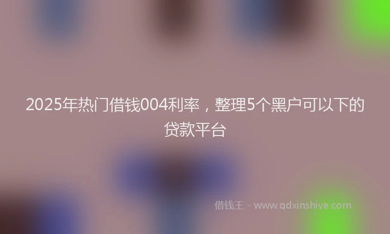2025年热门借钱004利率，整理5个黑户可以下的贷款平台
