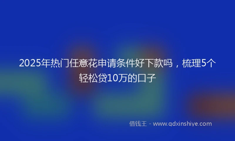 2025年热门任意花申请条件好下款吗，梳理5个轻松贷10万的口子