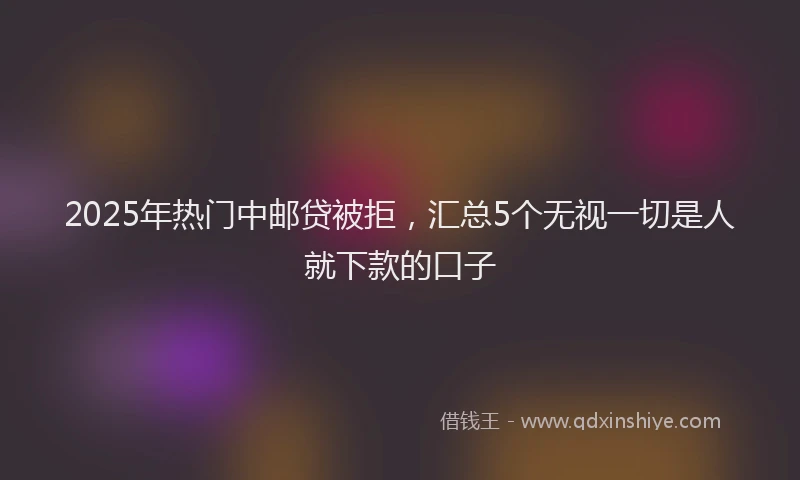 2025年热门中邮贷被拒，汇总5个无视一切是人就下款的口子