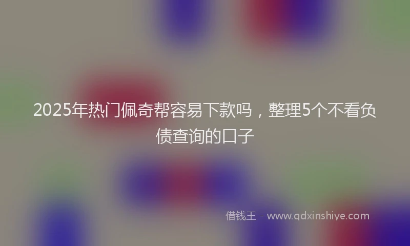 2025年热门佩奇帮容易下款吗，整理5个不看负债查询的口子