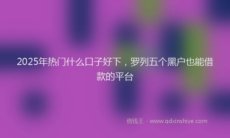 2025年热门什么口子好下,罗列五个黑户也能借款的平台