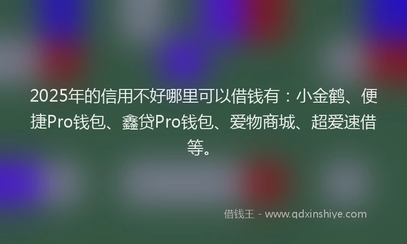 2025年的信用不好哪里可以借钱有：小金鹤、便捷Pro钱包、鑫贷Pro钱包、爱物商城、超爱速借等。