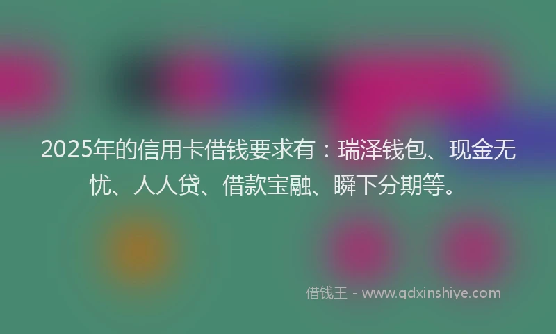 2025年的信用卡借钱要求有：瑞泽钱包、现金无忧、人人贷、借款宝融、瞬下分期等。