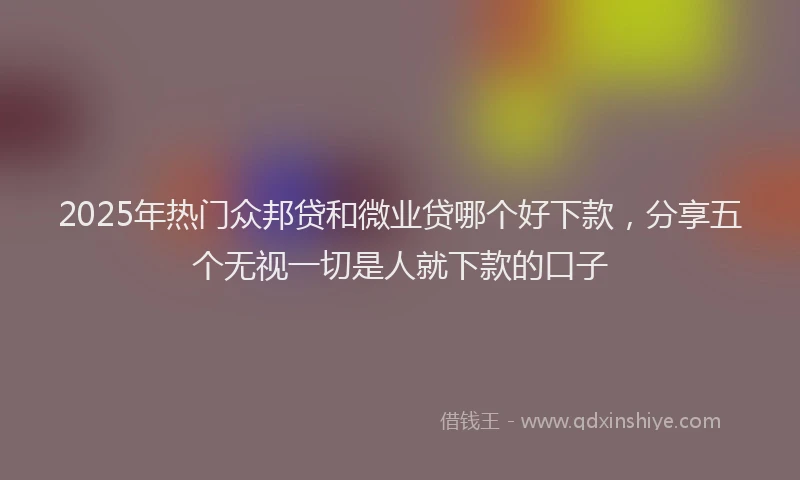 2025年热门众邦贷和微业贷哪个好下款，分享五个无视一切是人就下款的口子
