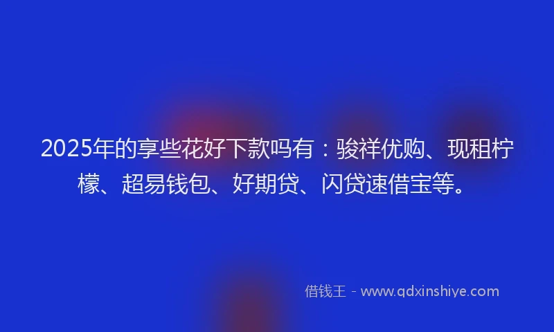 2025年的享些花好下款吗有：骏祥优购、现租柠檬、超易钱包、好期贷、闪贷速借宝等。