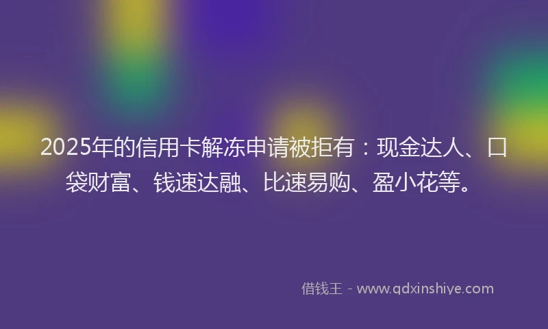2025年的信用卡解冻申请被拒有：现金达人、口袋财富、钱速达融、比速易购、盈小花等。