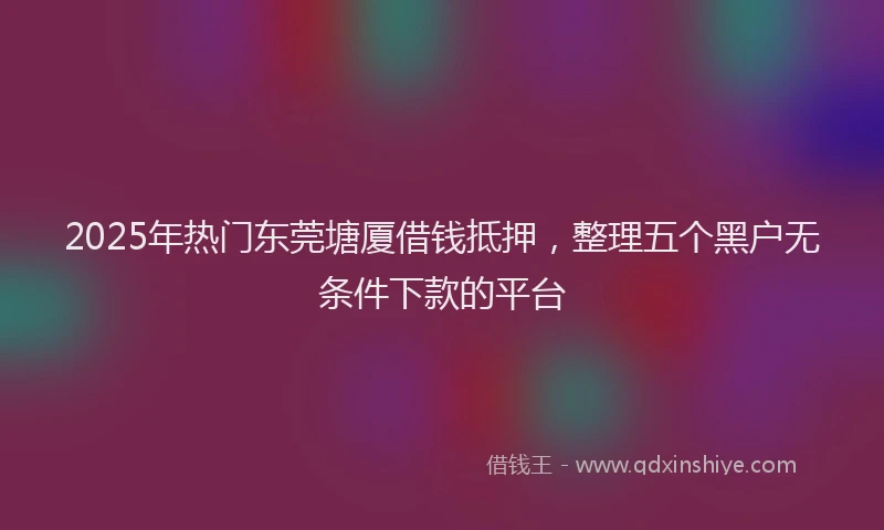 2025年热门东莞塘厦借钱抵押，整理五个黑户无条件下款的平台
