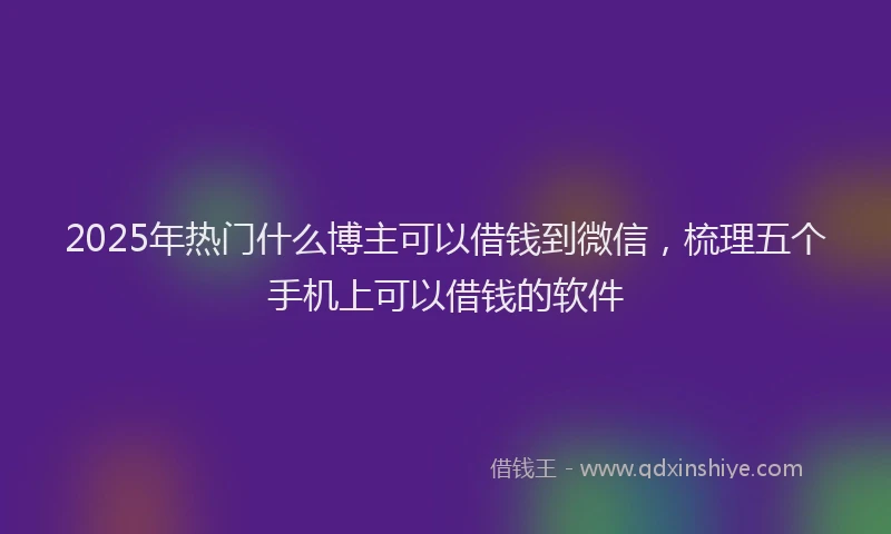 2025年热门什么博主可以借钱到微信，梳理五个手机上可以借钱的软件