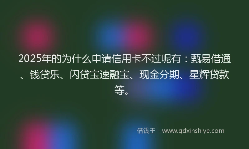 2025年的为什么申请信用卡不过呢有：甄易借通、钱贷乐、闪贷宝速融宝、现金分期、星辉贷款等。