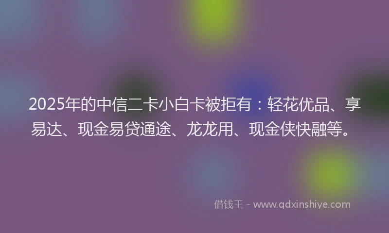 2025年的中信二卡小白卡被拒有:轻花优品、享易达、现金易贷通途、龙龙用、现金侠快融等。
