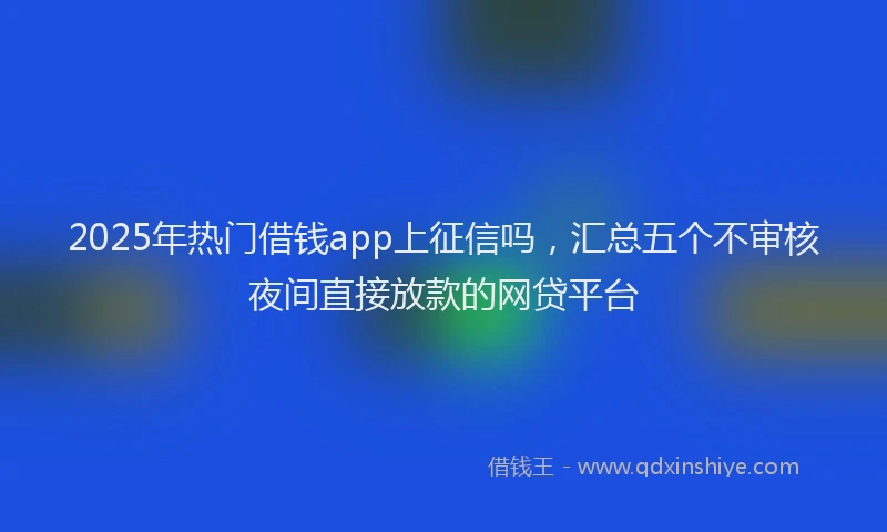 2025年热门借钱app上征信吗，汇总五个不审核夜间直接放款的网贷平台