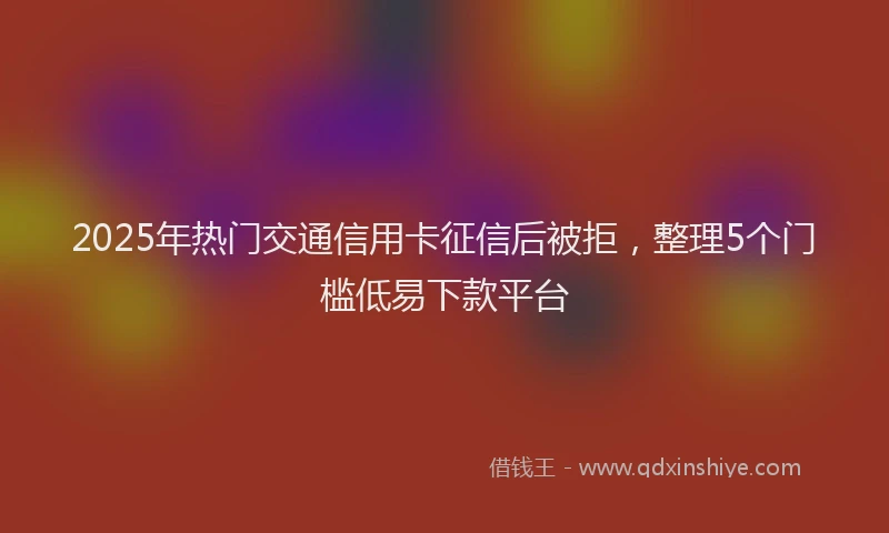 2025年热门交通信用卡征信后被拒，整理5个门槛低易下款平台