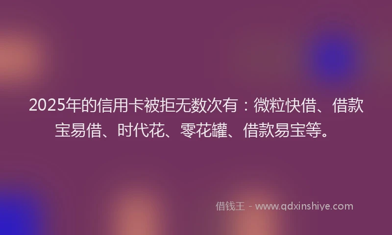 2025年的信用卡被拒无数次有：微粒快借、借款宝易借、时代花、零花罐、借款易宝等。
