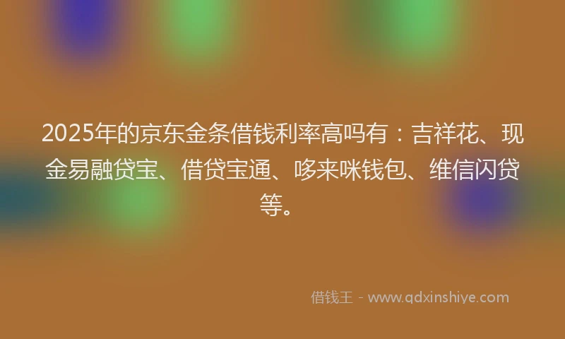 2025年的京东金条借钱利率高吗有：吉祥花、现金易融贷宝、借贷宝通、哆来咪钱包、维信闪贷等。