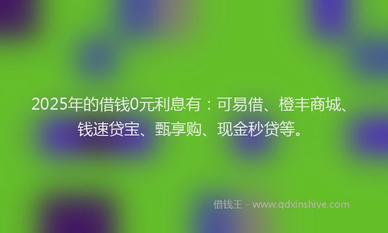 2025年的借钱0元利息有：可易借、橙丰商城、钱速贷宝、甄享购、现金秒贷等。