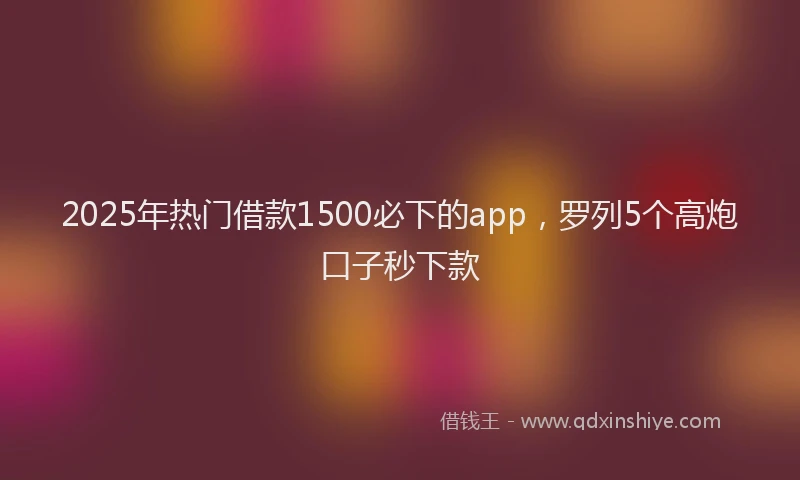 2025年热门借款1500必下的app，罗列5个高炮口子秒下款