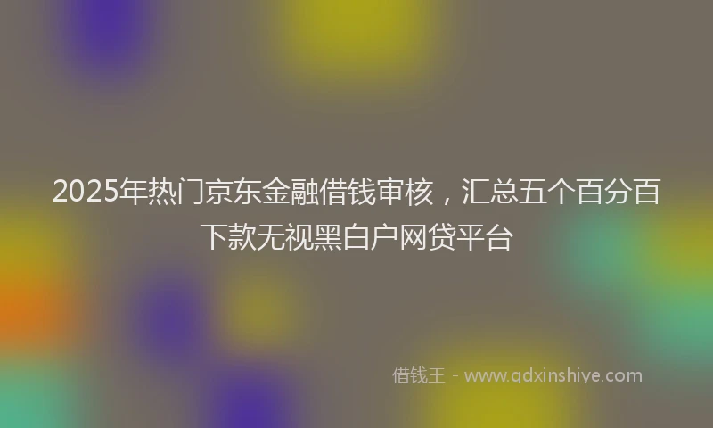 2025年热门京东金融借钱审核，汇总五个百分百下款无视黑白户网贷平台