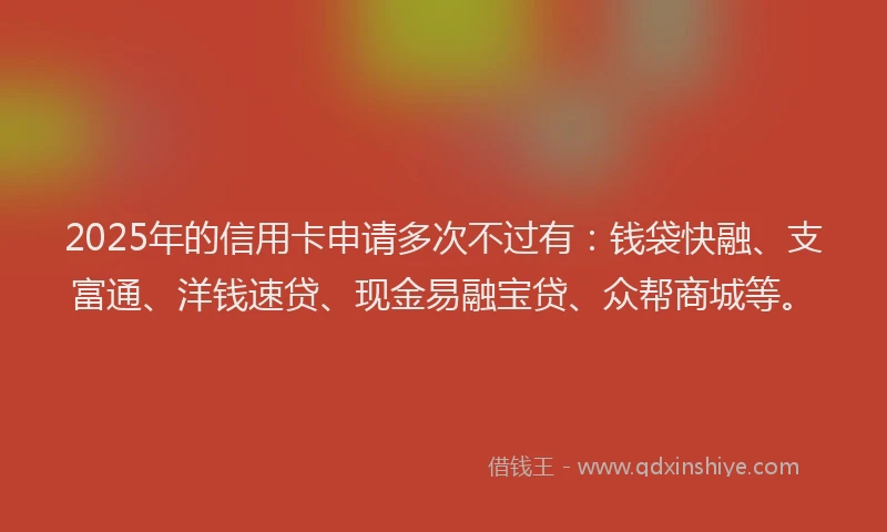 2025年的信用卡申请多次不过有：钱袋快融、支富通、洋钱速贷、现金易融宝贷、众帮商城等。