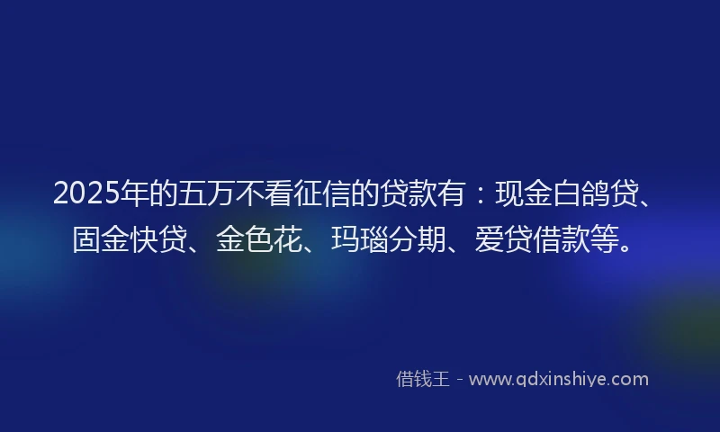 2025年的五万不看征信的贷款有：现金白鸽贷、固金快贷、金色花、玛瑙分期、爱贷借款等。