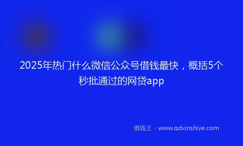 2025年热门什么微信公众号借钱最快，概括5个秒批通过的网贷app