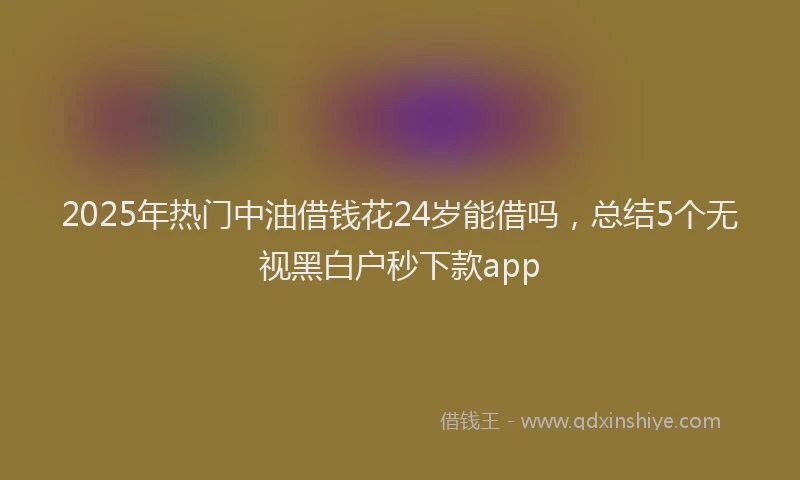 2025年热门中油借钱花24岁能借吗，总结5个无视黑白户秒下款app