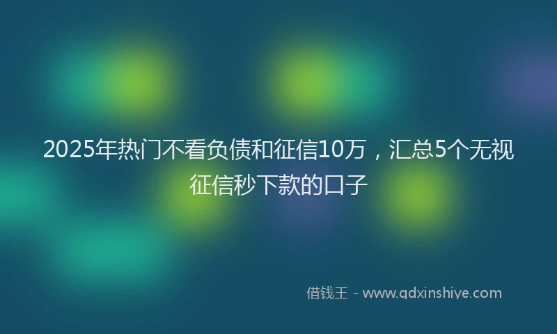 2025年热门不看负债和征信10万，汇总5个无视征信秒下款的口子