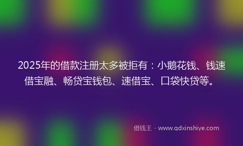2025年的借款注册太多被拒有：小鹅花钱、钱速借宝融、畅贷宝钱包、速借宝、口袋快贷等。