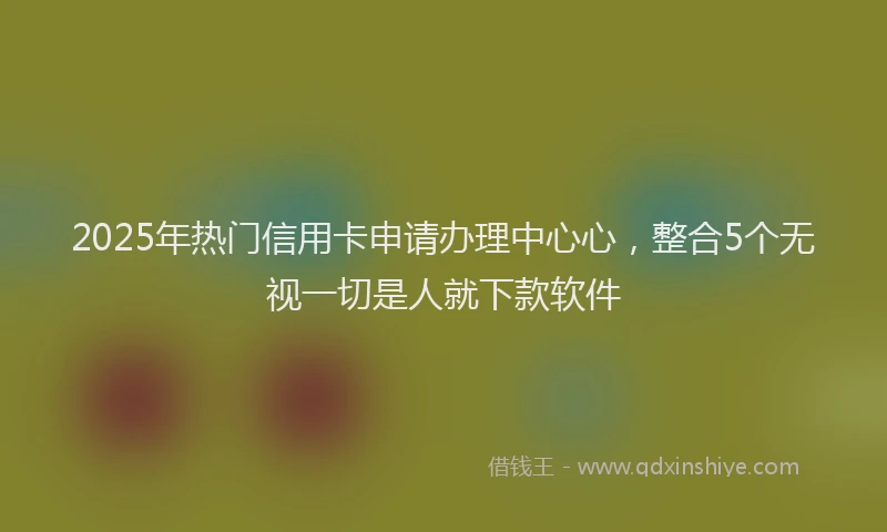 2025年热门信用卡申请办理中心心，整合5个无视一切是人就下款软件