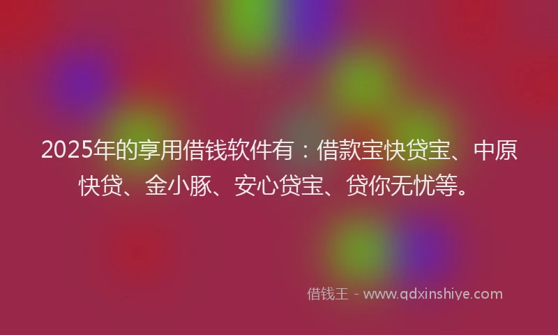 2025年的享用借钱软件有：借款宝快贷宝、中原快贷、金小豚、安心贷宝、贷你无忧等。