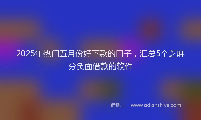2025年热门五月份好下款的口子，汇总5个芝麻分负面借款的软件
