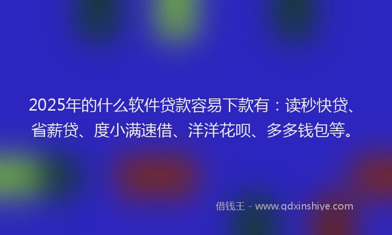 2025年的什么软件贷款容易下款有：读秒快贷、省薪贷、度小满速借、洋洋花呗、多多钱包等。