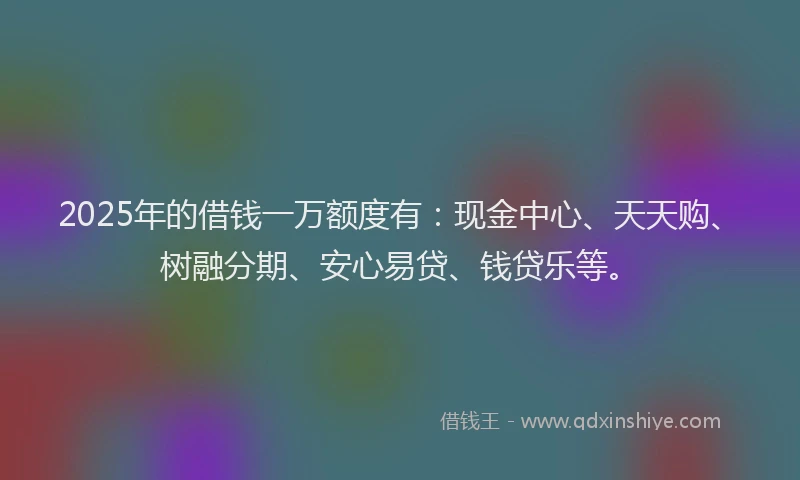 2025年的借钱一万额度有：现金中心、天天购、树融分期、安心易贷、钱贷乐等。