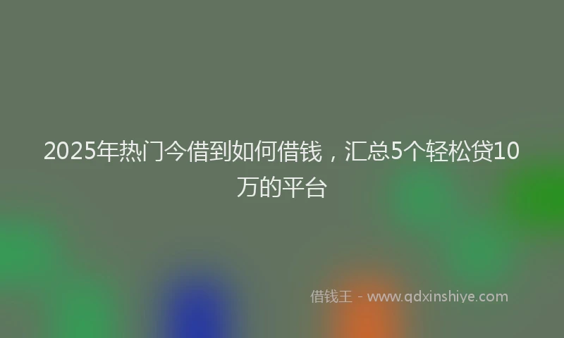 2025年热门今借到如何借钱，汇总5个轻松贷10万的平台