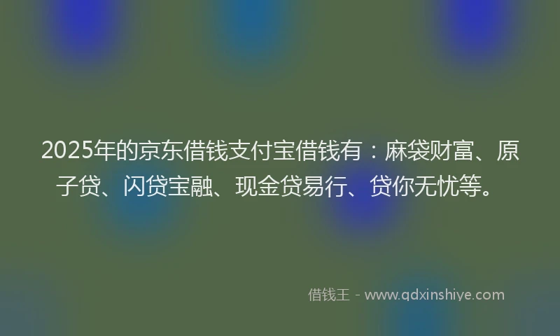 2025年的京东借钱支付宝借钱有：麻袋财富、原子贷、闪贷宝融、现金贷易行、贷你无忧等。