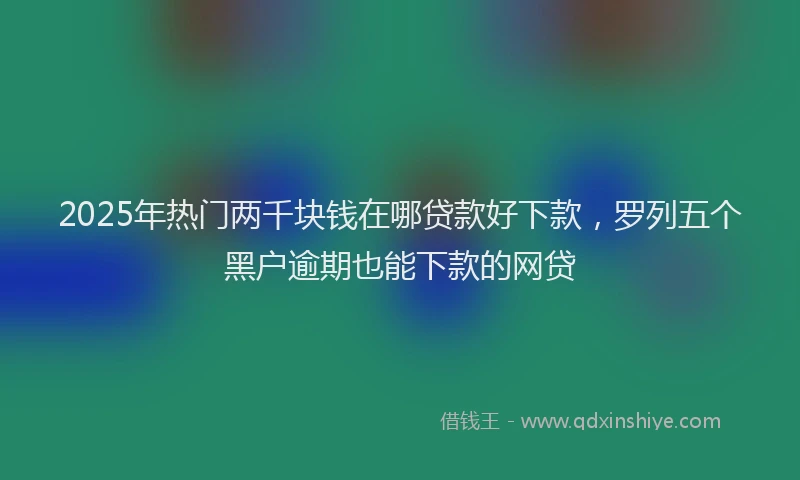 2025年热门两千块钱在哪贷款好下款，罗列五个黑户逾期也能下款的网贷