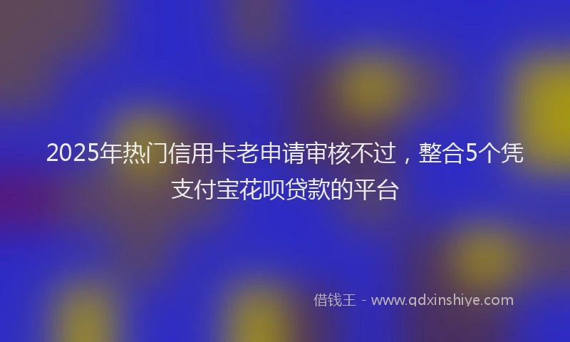 2025年热门信用卡老申请审核不过，整合5个凭支付宝花呗贷款的平台