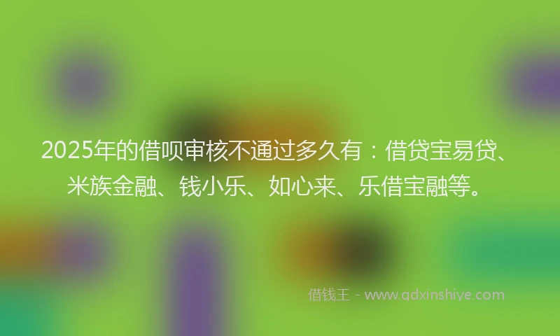 2025年的借呗审核不通过多久有：借贷宝易贷、米族金融、钱小乐、如心来、乐借宝融等。