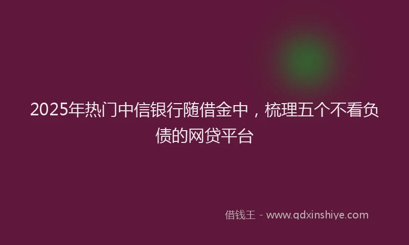 2025年热门中信银行随借金中，梳理五个不看负债的网贷平台