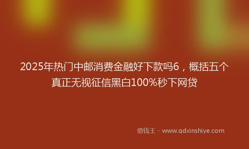 2025年热门中邮消费金融好下款吗6，概括五个真正无视征信黑白100%秒下网贷