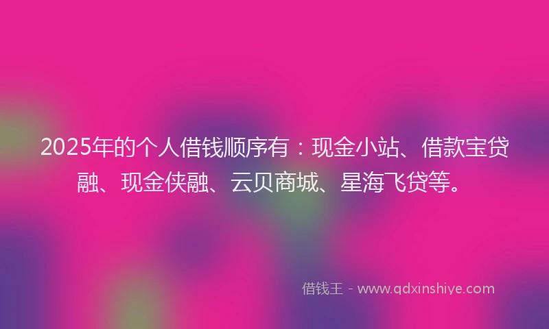 2025年的个人借钱顺序有：现金小站、借款宝贷融、现金侠融、云贝商城、星海飞贷等。