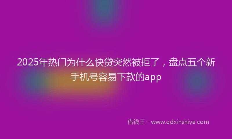 2025年热门为什么快贷突然被拒了，盘点五个新手机号容易下款的app