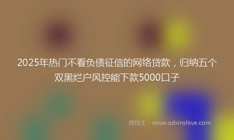 2025年热门不看负债征信的网络贷款，归纳五个双黑烂户风控能下款5000口子