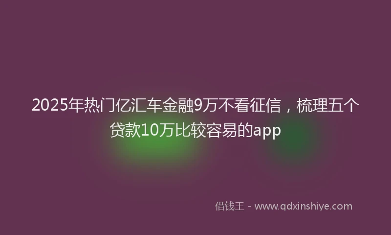 2025年热门亿汇车金融9万不看征信，梳理五个贷款10万比较容易的app