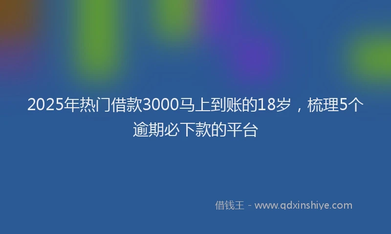 2025年热门借款3000马上到账的18岁，梳理5个逾期必下款的平台